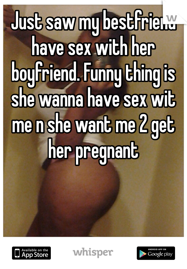 Just saw my bestfriend have sex with her boyfriend. Funny thing is she wanna have sex wit me n she want me 2 get her pregnant