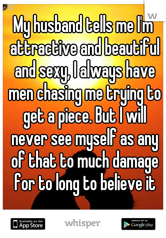 My husband tells me I'm attractive and beautiful and sexy, I always have men chasing me trying to get a piece. But I will never see myself as any of that to much damage for to long to believe it