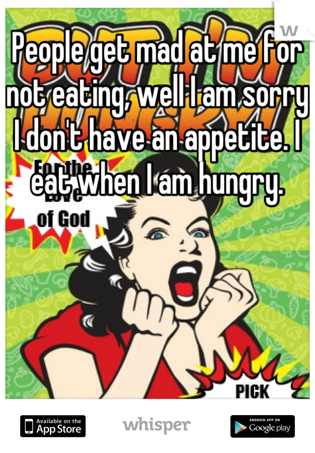 People get mad at me for not eating, well I am sorry I don't have an appetite. I eat when I am hungry.