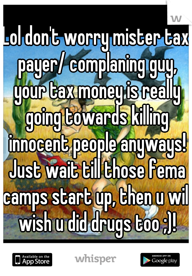 Lol don't worry mister tax payer/ complaning guy, your tax money is really going towards killing innocent people anyways! Just wait till those fema camps start up, then u will wish u did drugs too ;)!