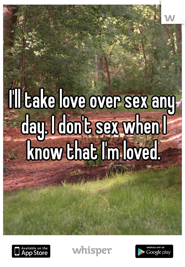 I'll take love over sex any day. I don't sex when I know that I'm loved.