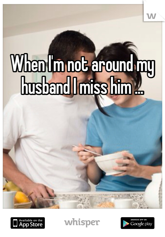 When I'm not around my husband I miss him ...