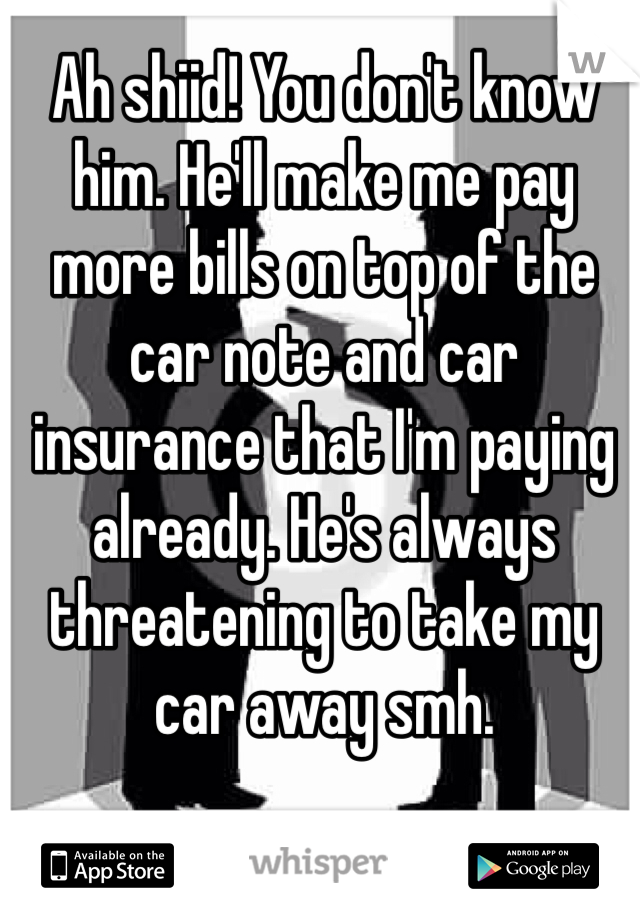 Ah shiid! You don't know him. He'll make me pay more bills on top of the car note and car insurance that I'm paying already. He's always threatening to take my car away smh. 