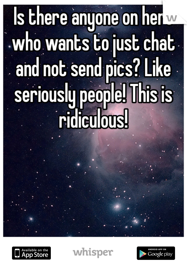 Is there anyone on here who wants to just chat and not send pics? Like seriously people! This is ridiculous!