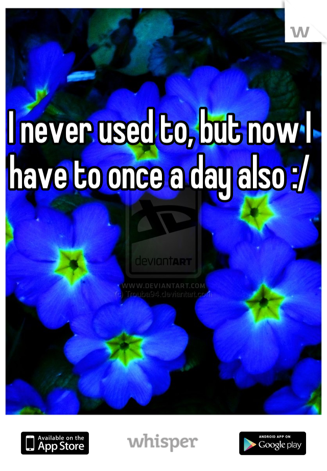 I never used to, but now I have to once a day also :/