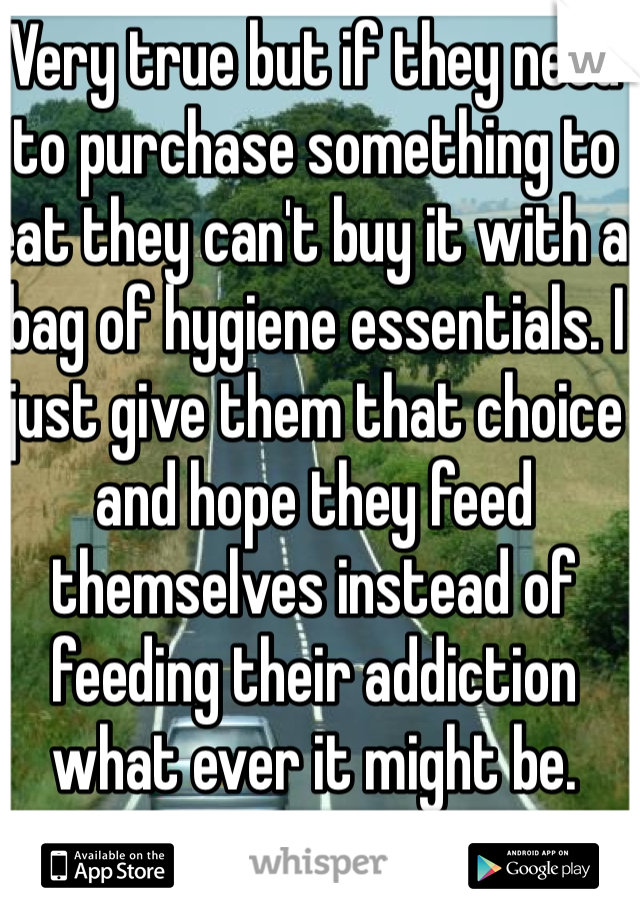 Very true but if they need to purchase something to eat they can't buy it with a bag of hygiene essentials. I just give them that choice and hope they feed themselves instead of  feeding their addiction what ever it might be. 