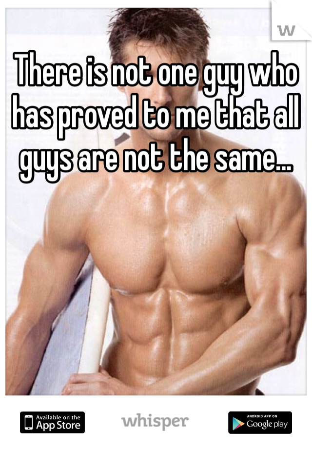 There is not one guy who has proved to me that all guys are not the same...