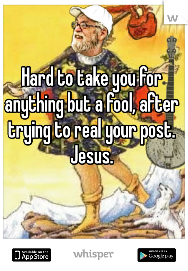 Hard to take you for anything but a fool, after trying to real your post. Jesus. 