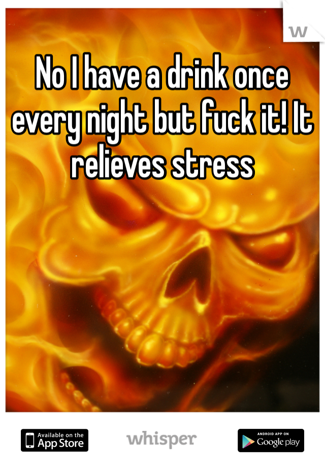 No I have a drink once every night but fuck it! It relieves stress
