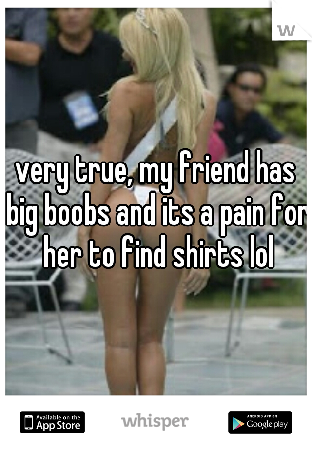very true, my friend has big boobs and its a pain for her to find shirts lol