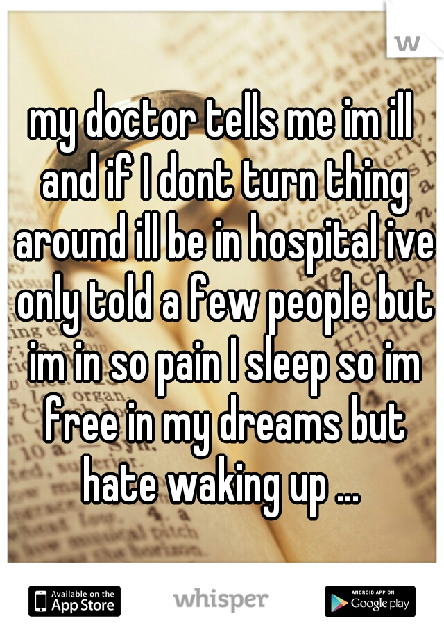 my doctor tells me im ill and if I dont turn thing around ill be in hospital ive only told a few people but im in so pain I sleep so im free in my dreams but hate waking up ... 