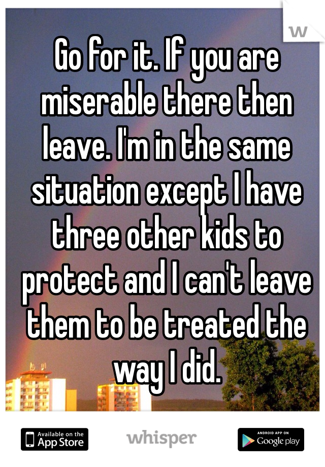 Go for it. If you are miserable there then leave. I'm in the same situation except I have three other kids to protect and I can't leave them to be treated the way I did. 
