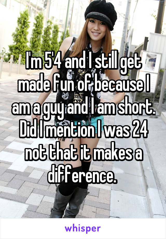 I'm 5'4 and I still get made fun of because I am a guy and I am short. Did I mention I was 24 not that it makes a difference. 