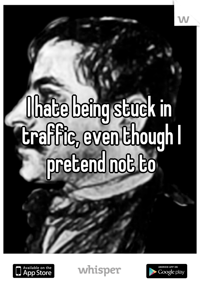 I hate being stuck in traffic, even though I pretend not to