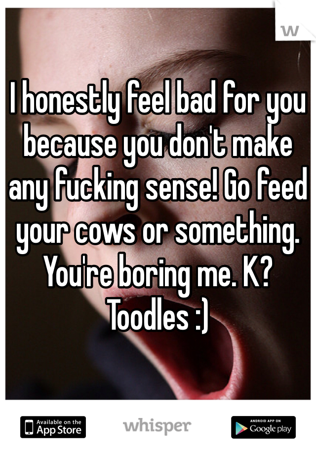 I honestly feel bad for you because you don't make any fucking sense! Go feed your cows or something. You're boring me. K? Toodles :)