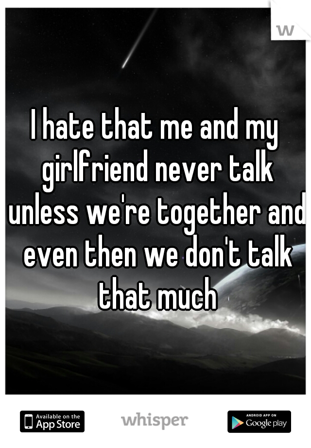 I hate that me and my girlfriend never talk unless we're together and even then we don't talk that much