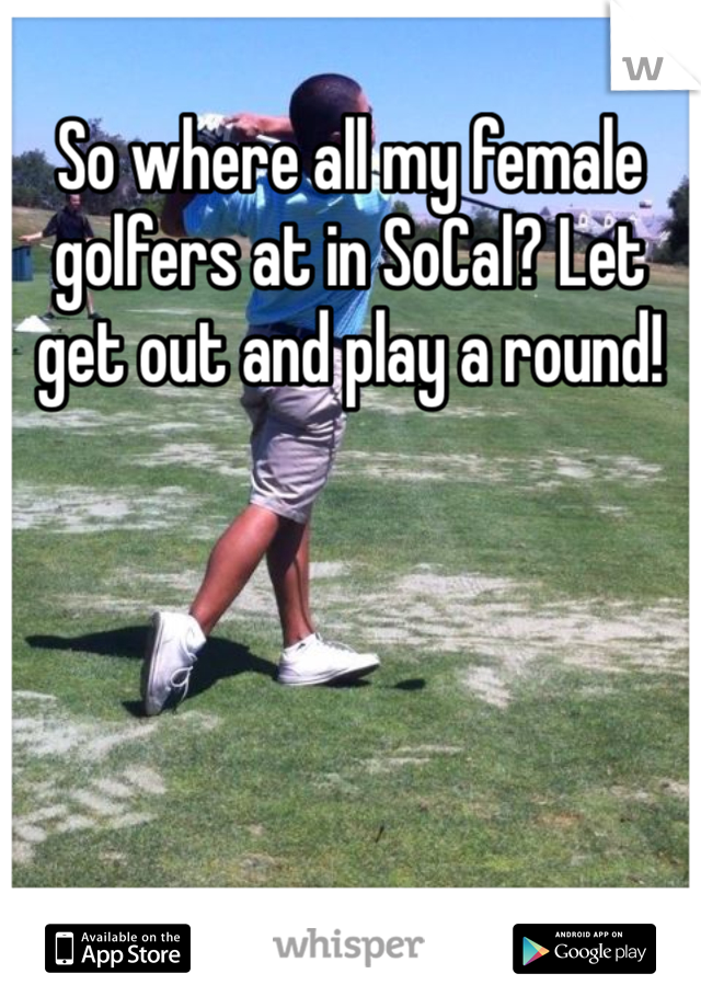 So where all my female golfers at in SoCal? Let get out and play a round!