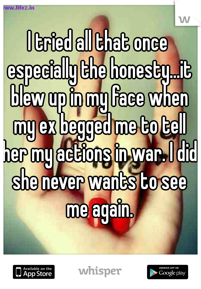 I tried all that once especially the honesty...it blew up in my face when my ex begged me to tell her my actions in war. I did she never wants to see me again.