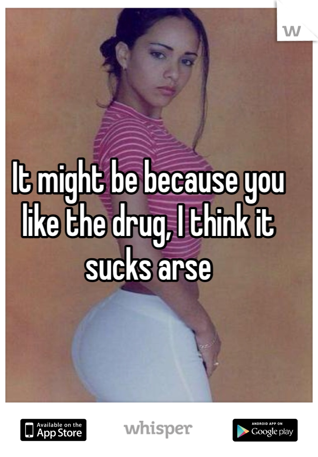 It might be because you like the drug, I think it sucks arse 