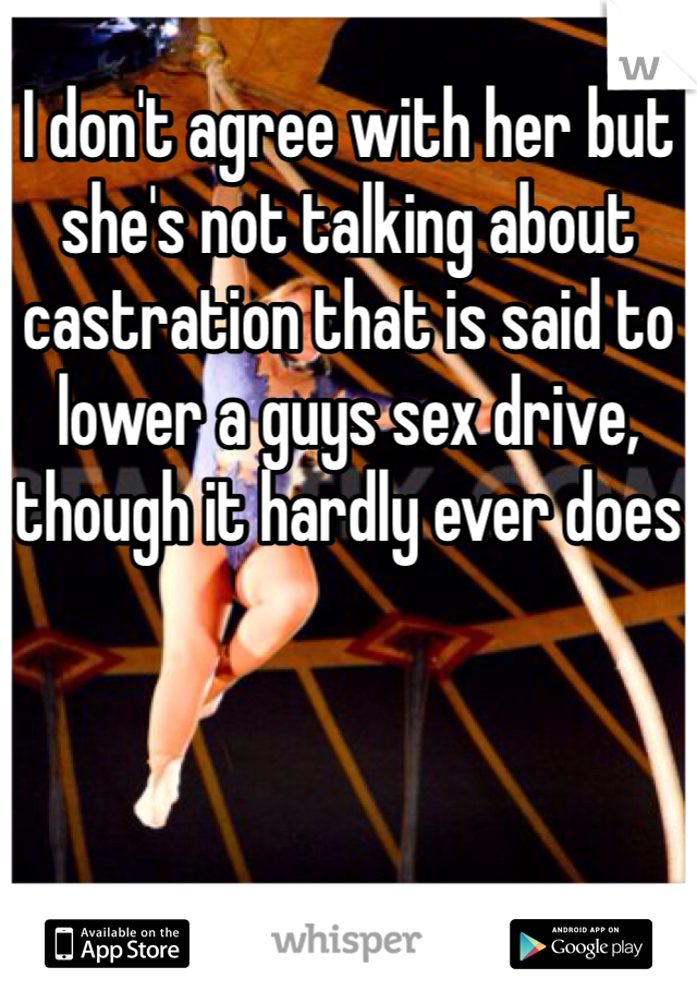 I don't agree with her but she's not talking about castration that is said to lower a guys sex drive, though it hardly ever does