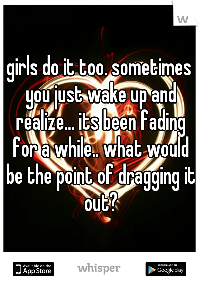 girls do it too. sometimes you just wake up and realize... its been fading for a while.. what would be the point of dragging it out?