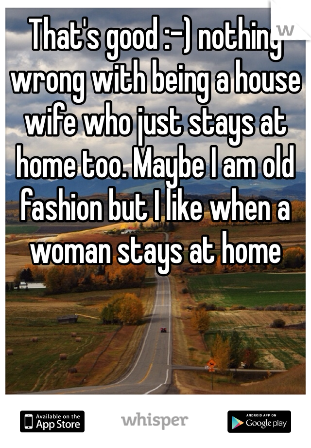That's good :-) nothing wrong with being a house wife who just stays at home too. Maybe I am old fashion but I like when a woman stays at home 