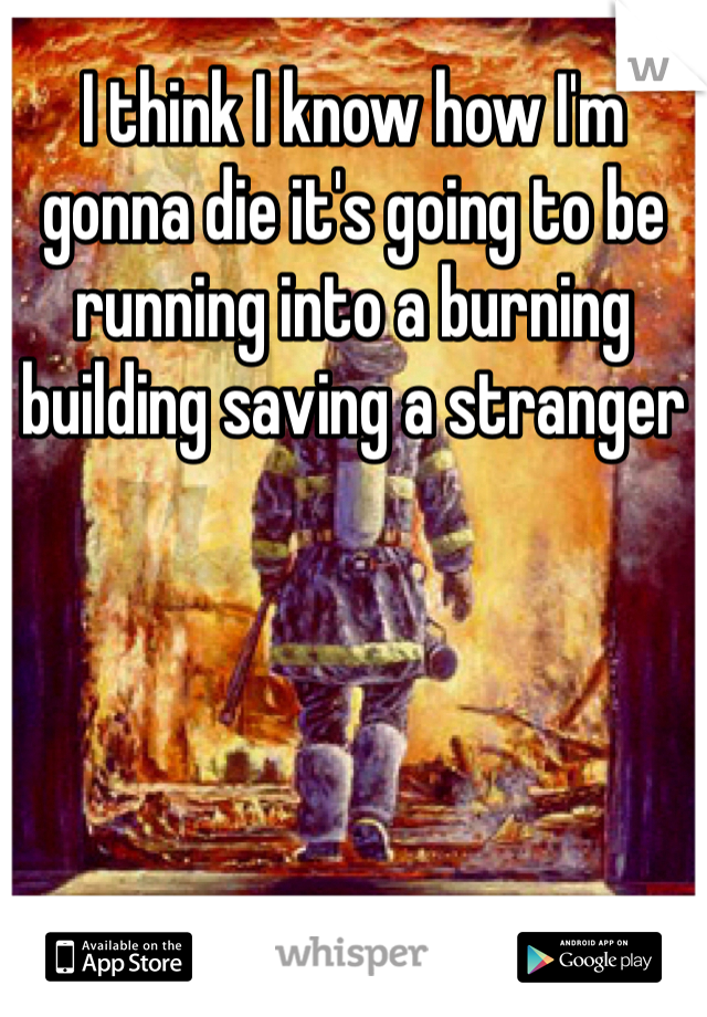I think I know how I'm gonna die it's going to be running into a burning building saving a stranger