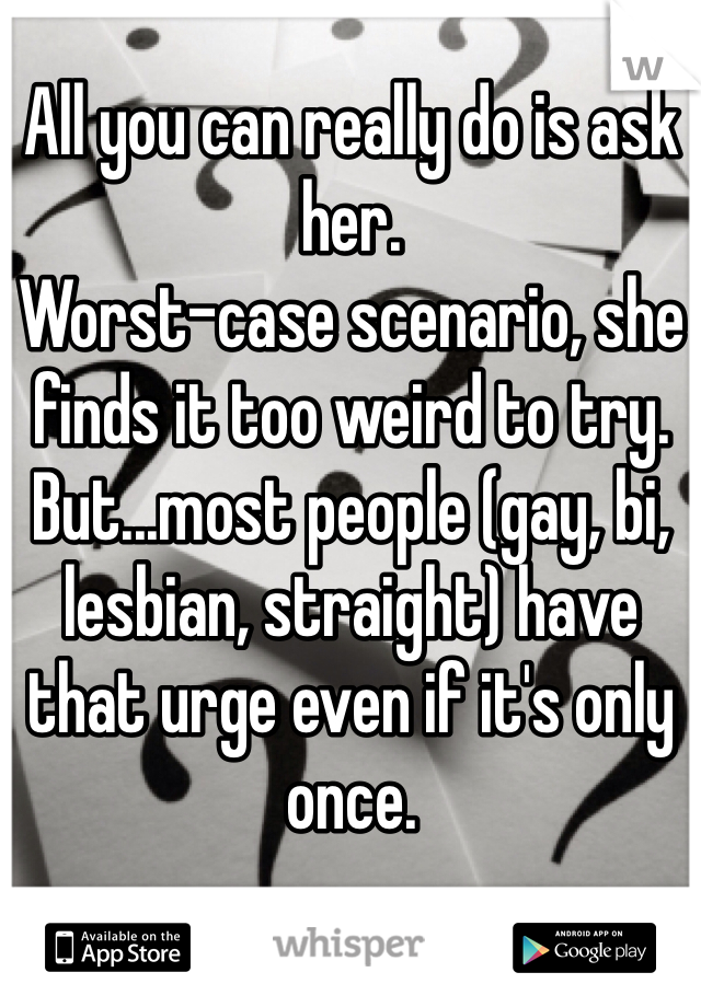 All you can really do is ask her.
Worst-case scenario, she finds it too weird to try.
But...most people (gay, bi, lesbian, straight) have that urge even if it's only once.