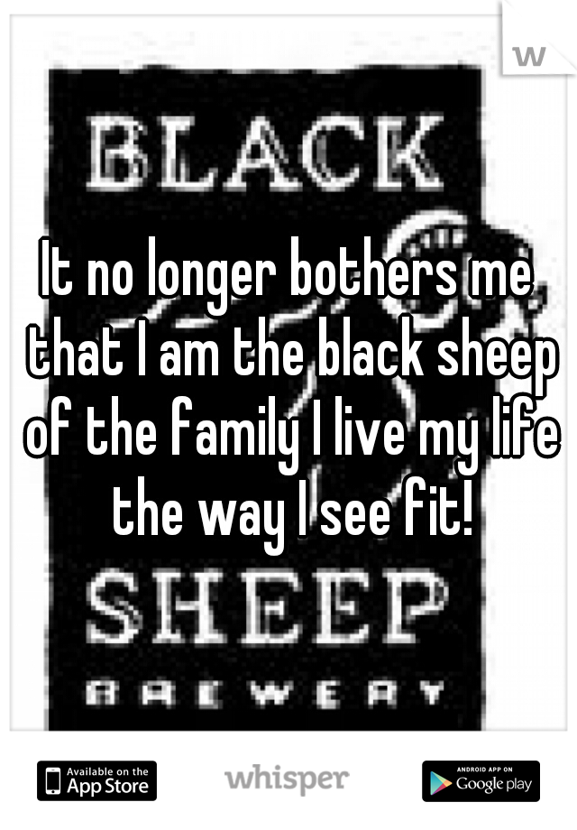 It no longer bothers me that I am the black sheep of the family I live my life the way I see fit!