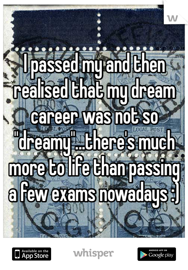 I passed my and then realised that my dream career was not so "dreamy"...there's much more to life than passing a few exams nowadays :) 