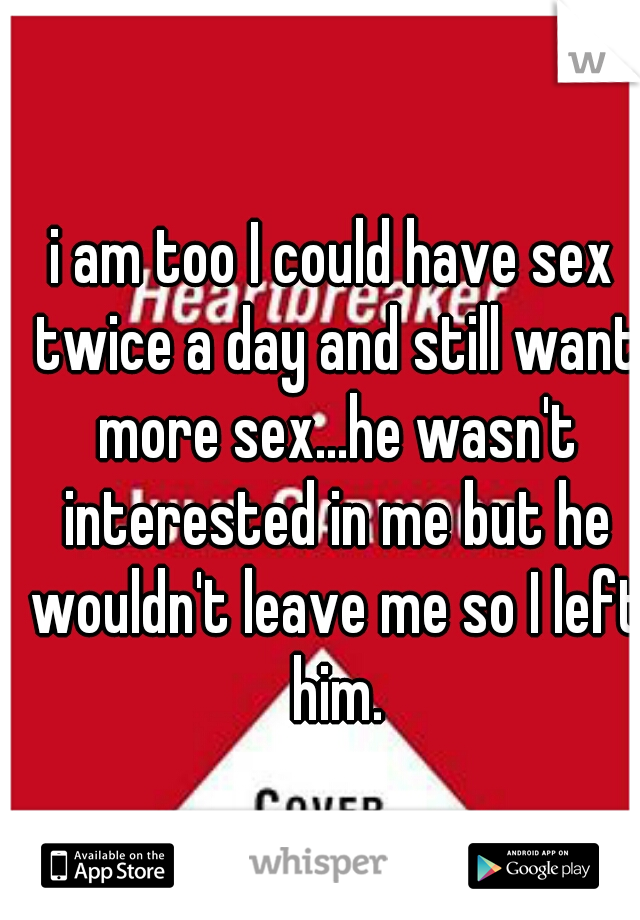 i am too I could have sex twice a day and still want more sex...he wasn't interested in me but he wouldn't leave me so I left him.