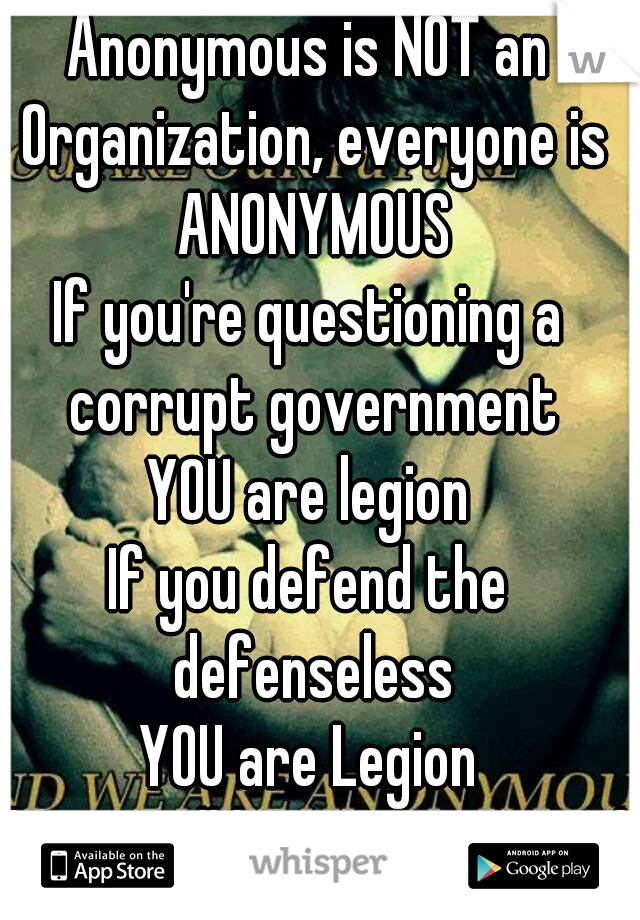 Anonymous is NOT an Organization, everyone is ANONYMOUS
If you're questioning a corrupt government
YOU are legion
If you defend the defenseless
YOU are Legion
If you still have a Heart and Soul
