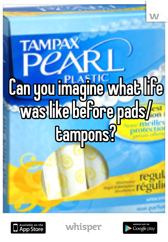 Can you imagine what life was like before pads/tampons?