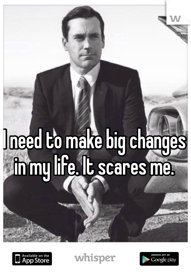 I need to make big changes in my life. It scares me. 