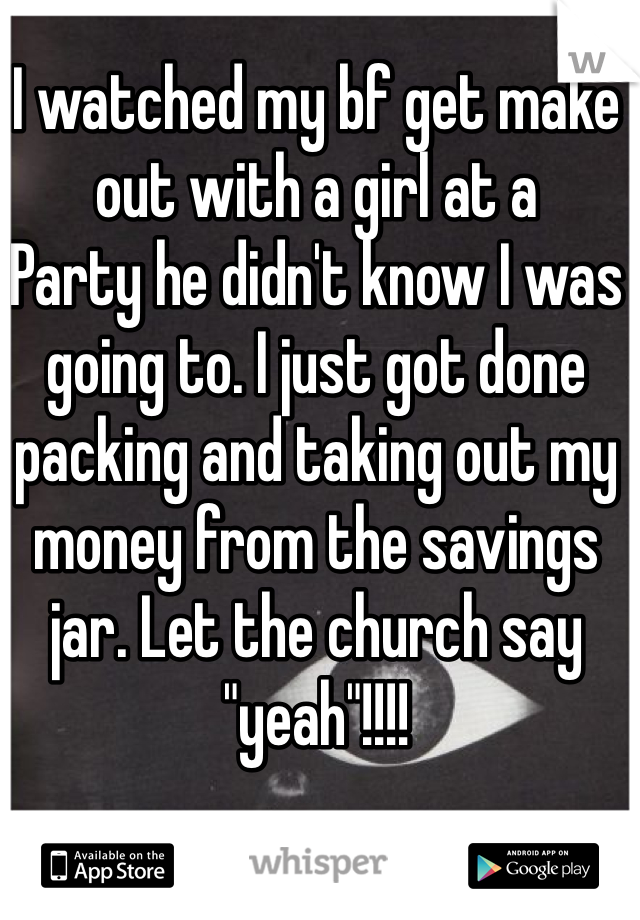 I watched my bf get make out with a girl at a
Party he didn't know I was going to. I just got done packing and taking out my money from the savings jar. Let the church say "yeah"!!!!