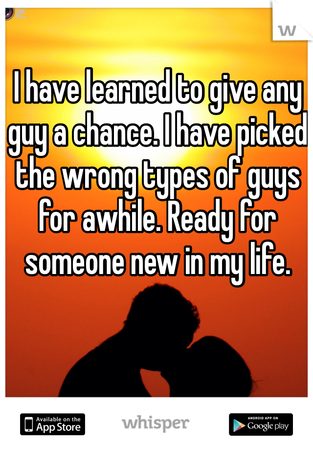 I have learned to give any guy a chance. I have picked the wrong types of guys for awhile. Ready for someone new in my life. 