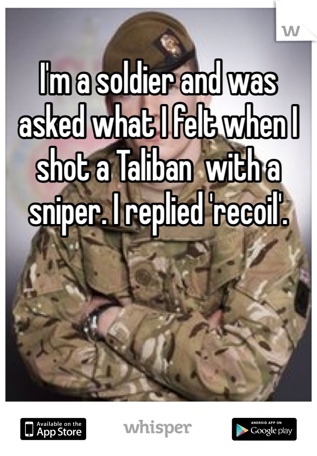 I'm a soldier and was asked what I felt when I shot a Taliban  with a sniper. I replied 'recoil'. 