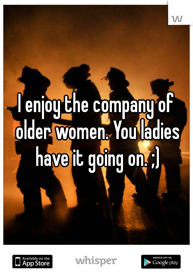 I enjoy the company of older women. You ladies have it going on. ;)