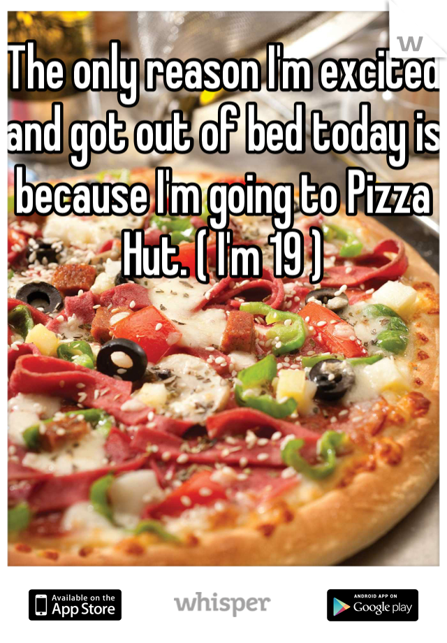 The only reason I'm excited and got out of bed today is because I'm going to Pizza Hut. ( I'm 19 )