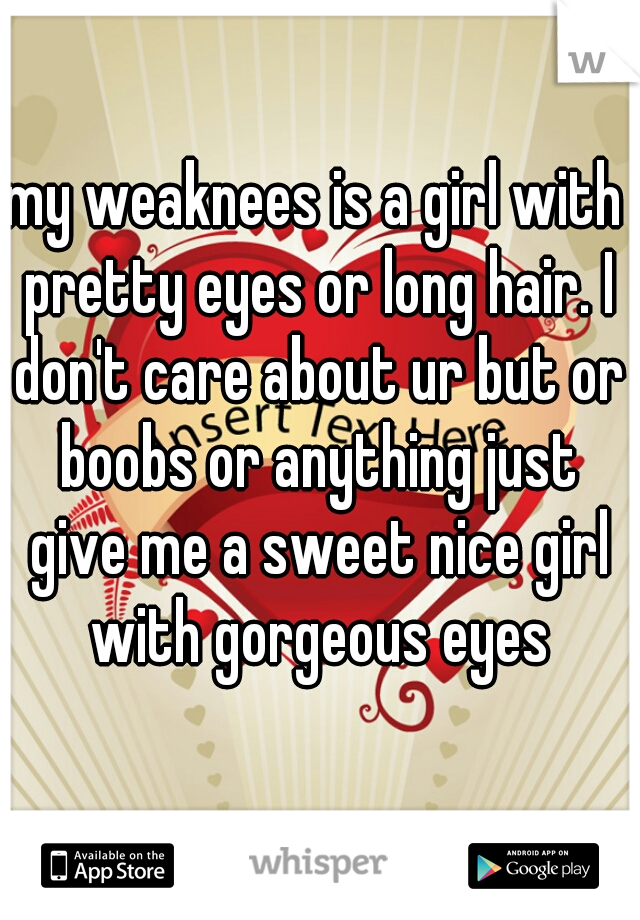 my weaknees is a girl with pretty eyes or long hair. I don't care about ur but or boobs or anything just give me a sweet nice girl with gorgeous eyes