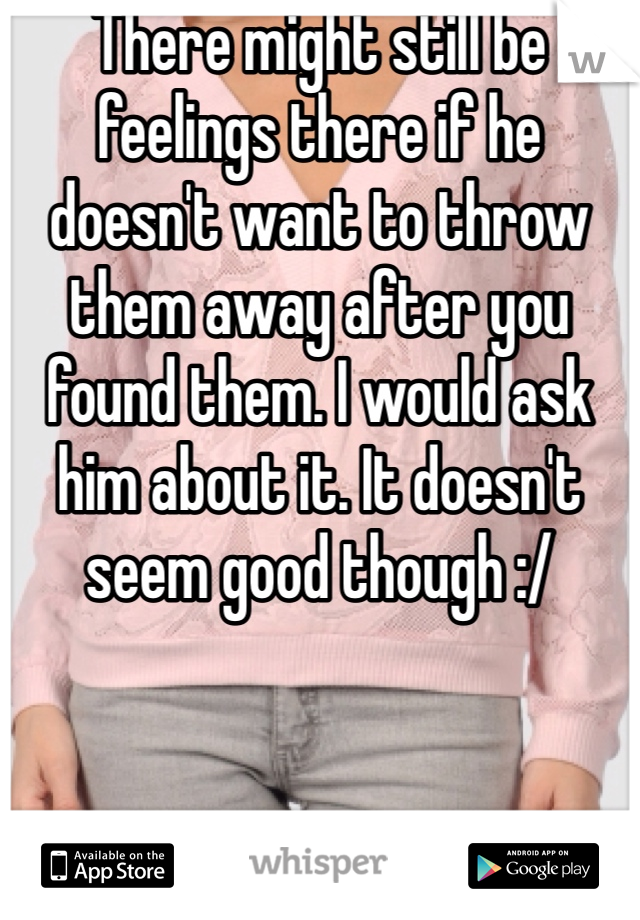 There might still be feelings there if he doesn't want to throw them away after you found them. I would ask him about it. It doesn't seem good though :/ 