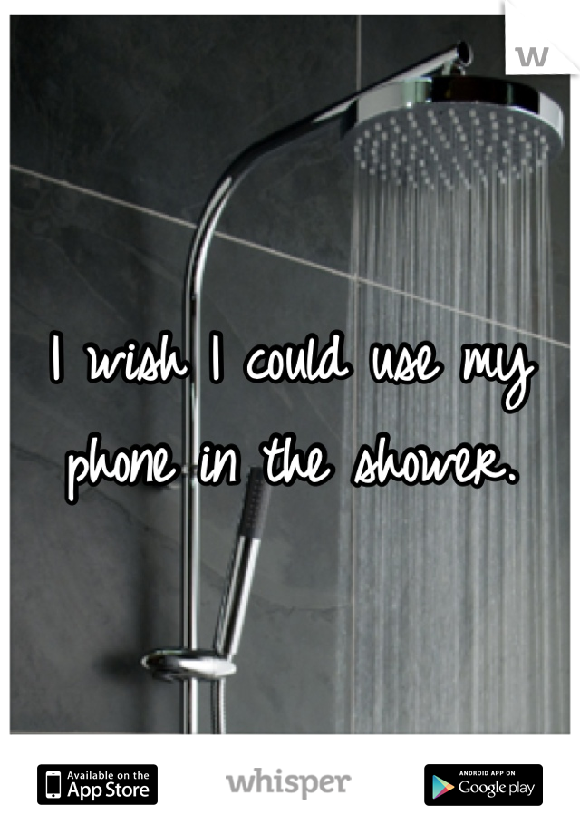 I wish I could use my phone in the shower.