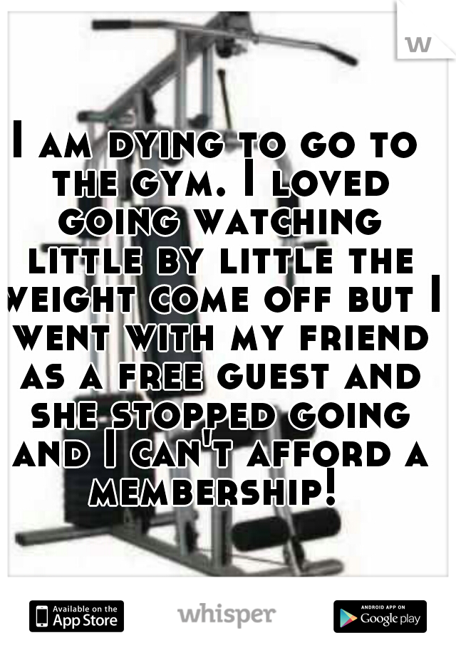 I am dying to go to the gym. I loved going watching little by little the weight come off but I went with my friend as a free guest and she stopped going and I can't afford a membership! 