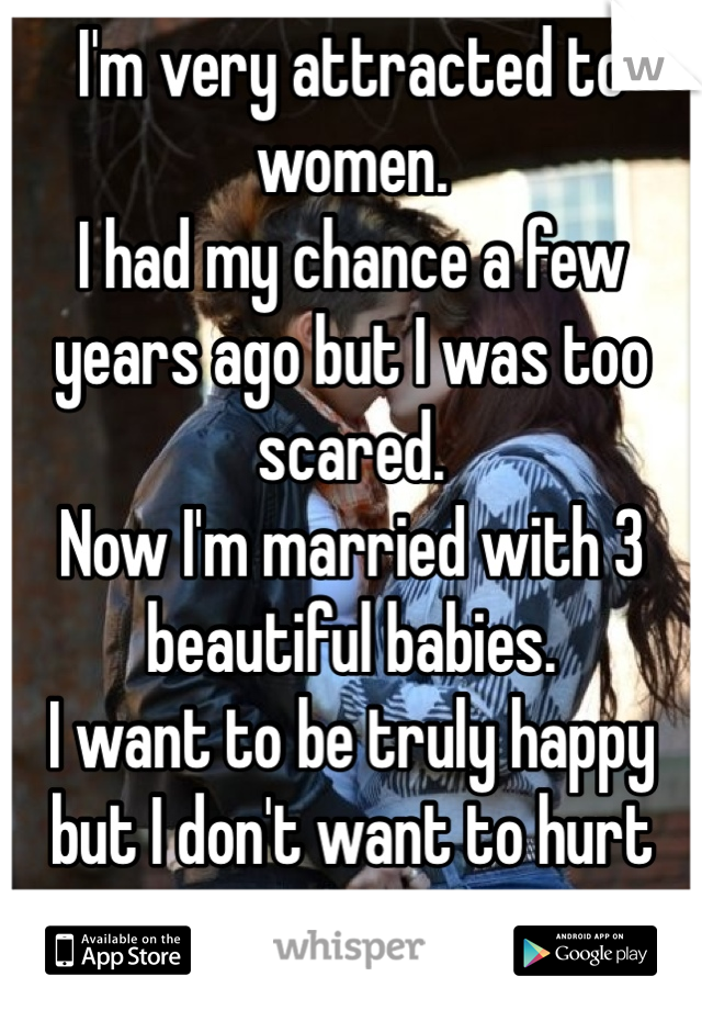 I'm very attracted to women. 
I had my chance a few years ago but I was too scared. 
Now I'm married with 3 beautiful babies. 
I want to be truly happy but I don't want to hurt anyone. 