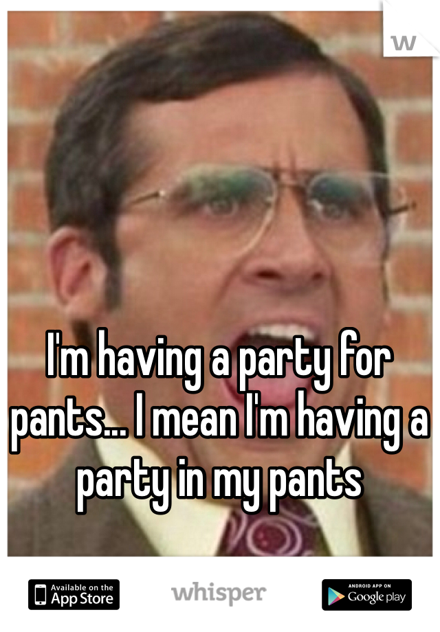 I'm having a party for pants... I mean I'm having a party in my pants
