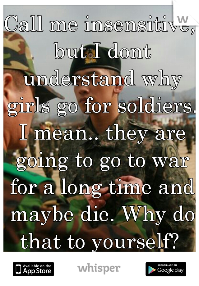 Call me insensitive, but I dont understand why girls go for soldiers. I mean.. they are going to go to war for a long time and maybe die. Why do that to yourself? 