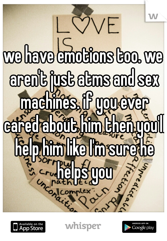 we have emotions too. we aren't just atms and sex machines. if you ever cared about him then you'll help him like I'm sure he helps you