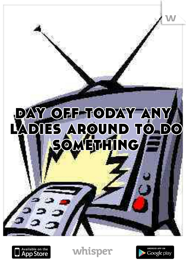 day off today any ladies around to do something