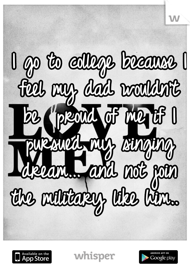  I go to college because I feel my dad wouldn't be  proud of me if I pursued my singing dream... and not join the military like him.. 