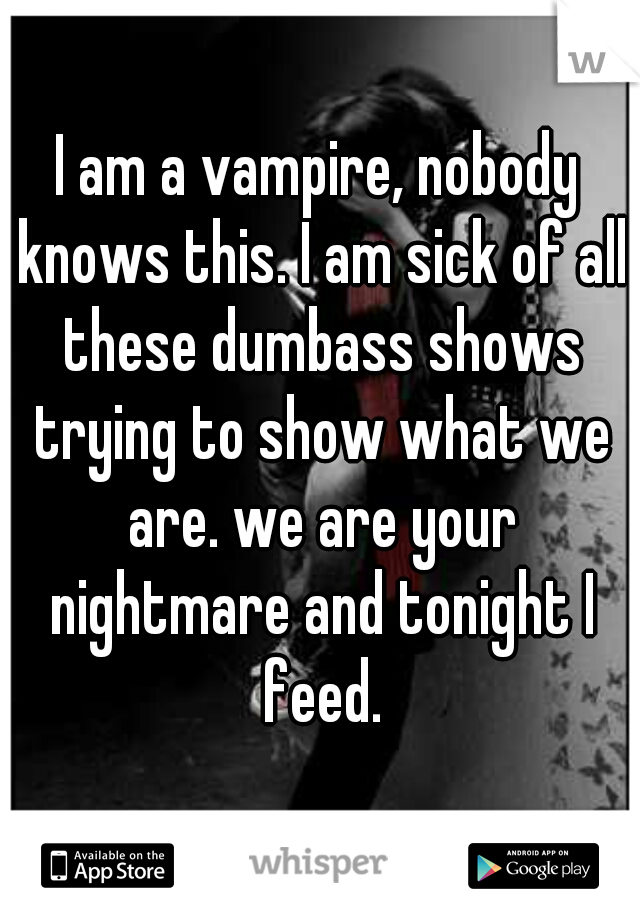 I am a vampire, nobody knows this. I am sick of all these dumbass shows trying to show what we are. we are your nightmare and tonight I feed.